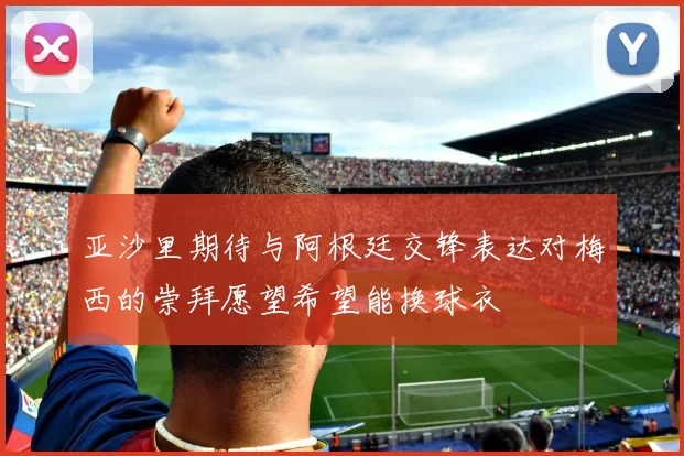 亚沙里期待与阿根廷交锋表达对梅西的崇拜愿望希望能换球衣