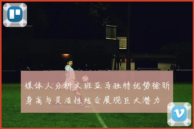 媒体人分析文班亚马独特优势徐昕身高与灵活性结合展现巨大潜力
