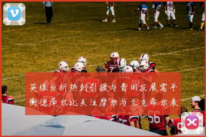 英媒分析热刺引援与青训发展需平衡德泽尔比关注摩尔与兰克希尔表现