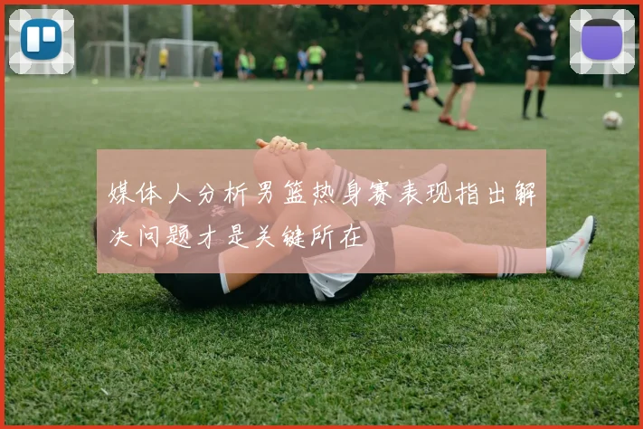 媒体人分析男篮热身赛表现指出解决问题才是关键所在
