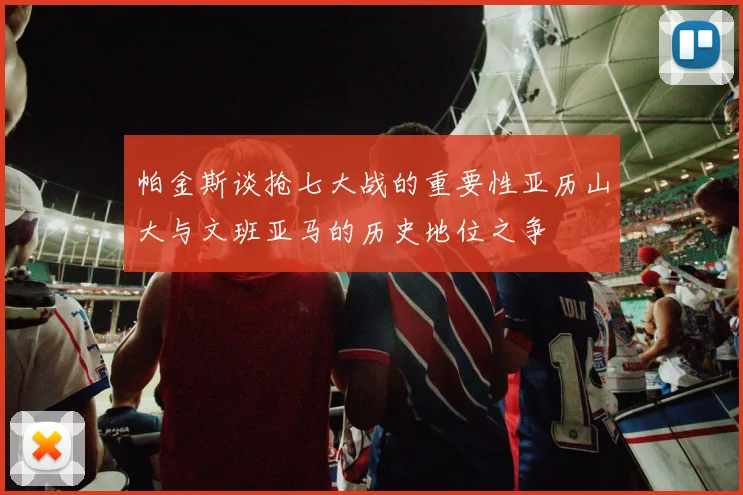 帕金斯谈抢七大战的重要性亚历山大与文班亚马的历史地位之争