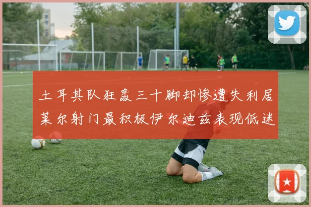 土耳其队狂轰三十脚却惨遭失利居莱尔射门最积极伊尔迪兹表现低迷