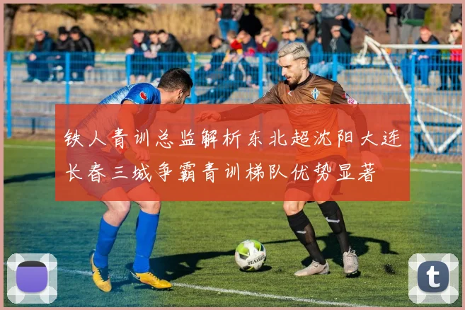 铁人青训总监解析东北超沈阳大连长春三城争霸青训梯队优势显著