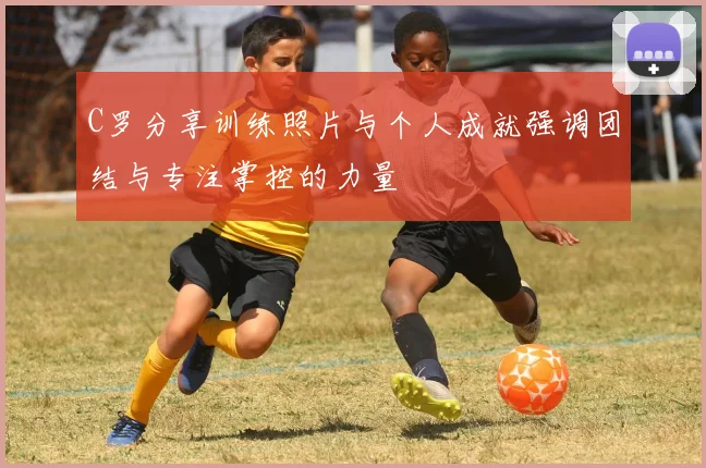 C罗分享训练照片与个人成就强调团结与专注掌控的力量