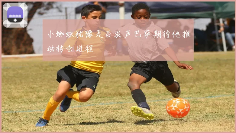 小蜘蛛犹豫是否发声巴萨期待他推动转会进程