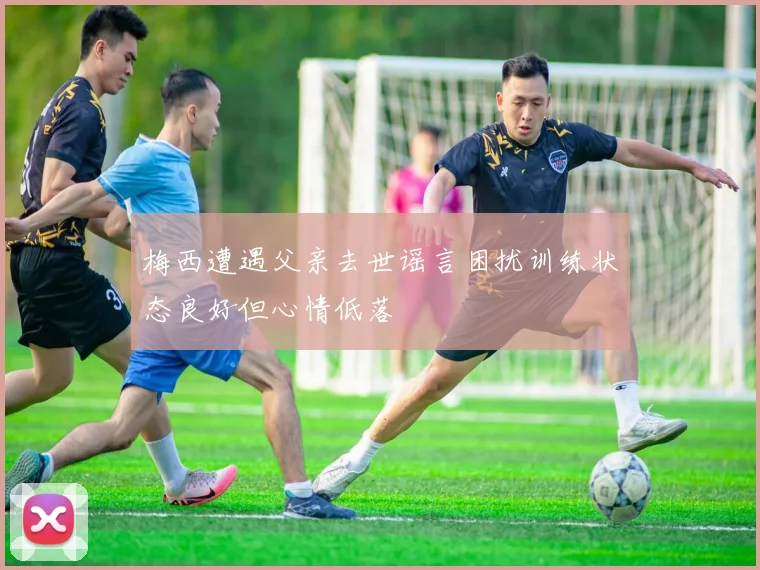 梅西遭遇父亲去世谣言困扰训练状态良好但心情低落