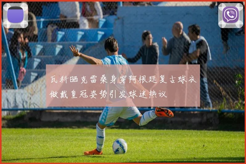 瓦科晒克雷桑身穿阿根廷复古球衣做戴皇冠姿势引发球迷热议