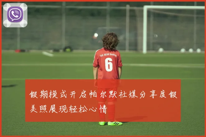 假期模式开启帕尔默社媒分享度假美照展现轻松心情