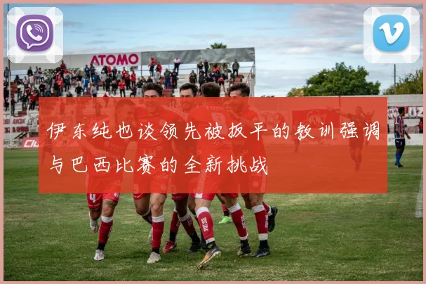 伊东纯也谈领先被扳平的教训强调与巴西比赛的全新挑战