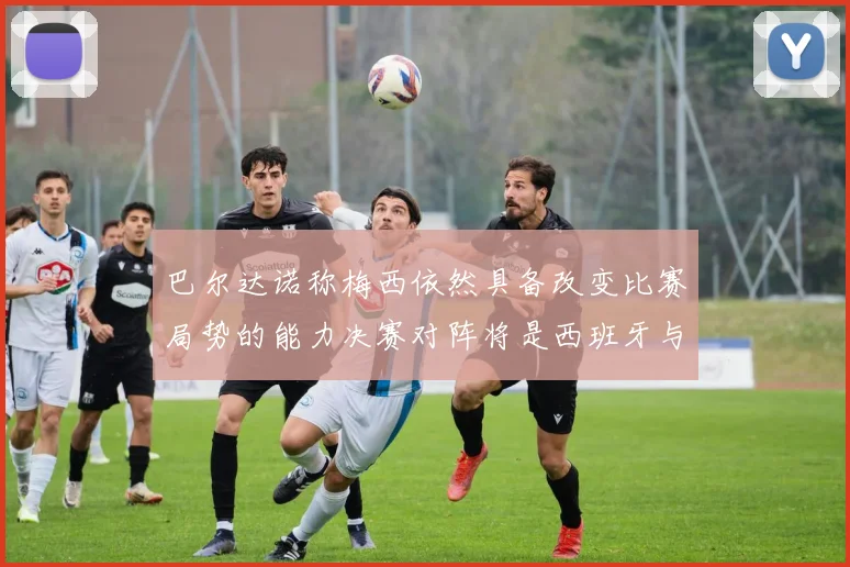 巴尔达诺称梅西依然具备改变比赛局势的能力决赛对阵将是西班牙与阿根廷