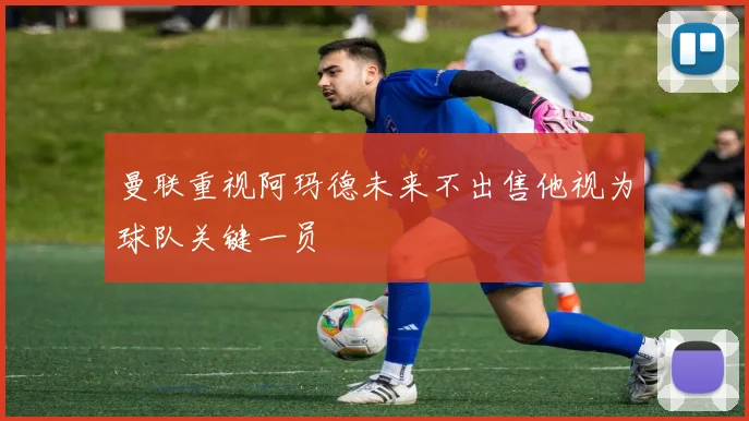 曼联重视阿玛德未来不出售他视为球队关键一员