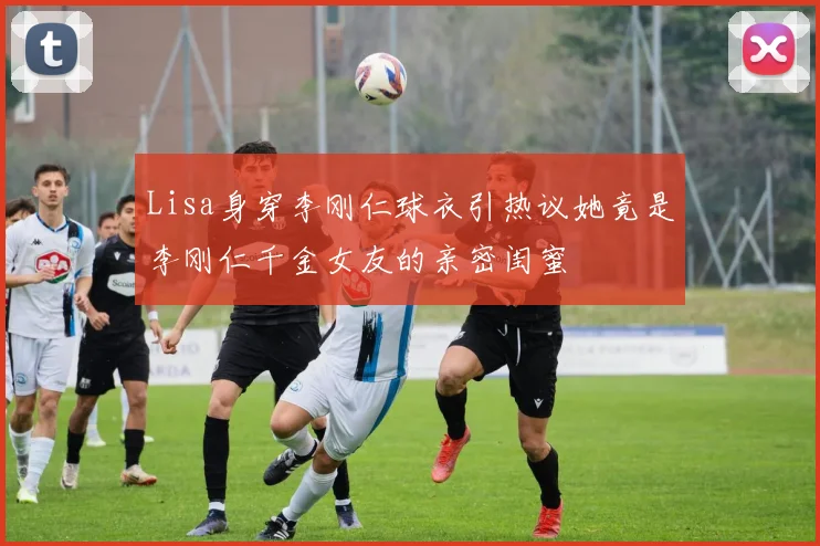 Lisa身穿李刚仁球衣引热议她竟是李刚仁千金女友的亲密闺蜜