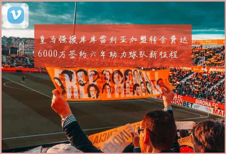 皇马强援库库雷利亚加盟转会费达6000万签约六年助力球队新征程