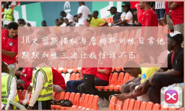 JR史密斯揭秘与詹姆斯训练日常他默默加练三次让我惊讶不已