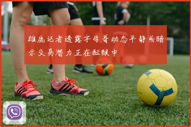 雄鹿记者透露字母哥动态平静或暗示交易潜力正在酝酿中