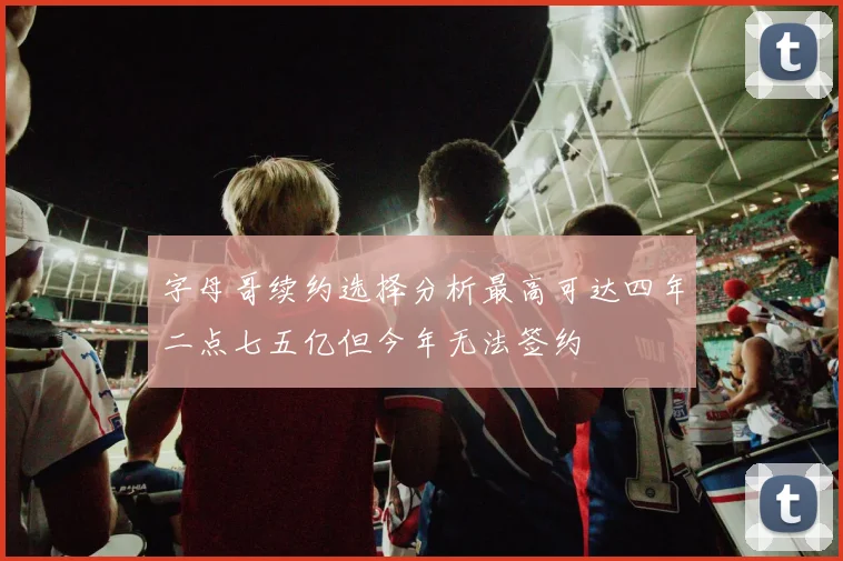 字母哥续约选择分析最高可达四年二点七五亿但今年无法签约