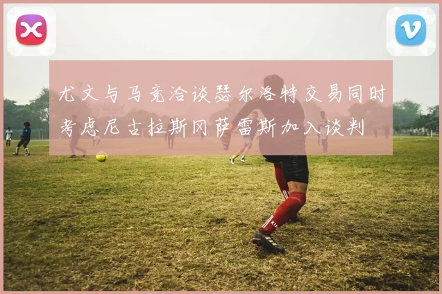 尤文与马竞洽谈瑟尔洛特交易同时考虑尼古拉斯冈萨雷斯加入谈判