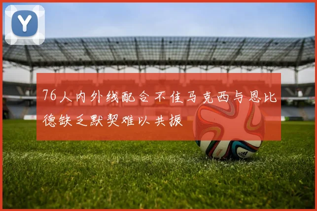 76人内外线配合不佳马克西与恩比德缺乏默契难以共振