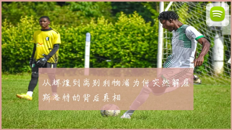 从辉煌到离别利物浦为何突然解雇斯洛特的背后真相