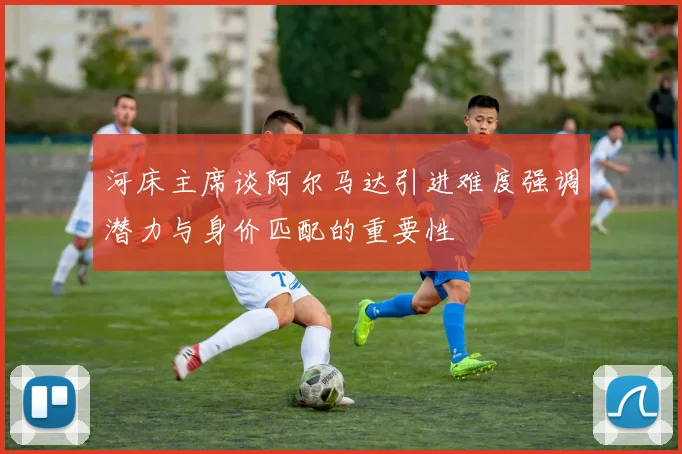 河床主席谈阿尔马达引进难度强调潜力与身价匹配的重要性