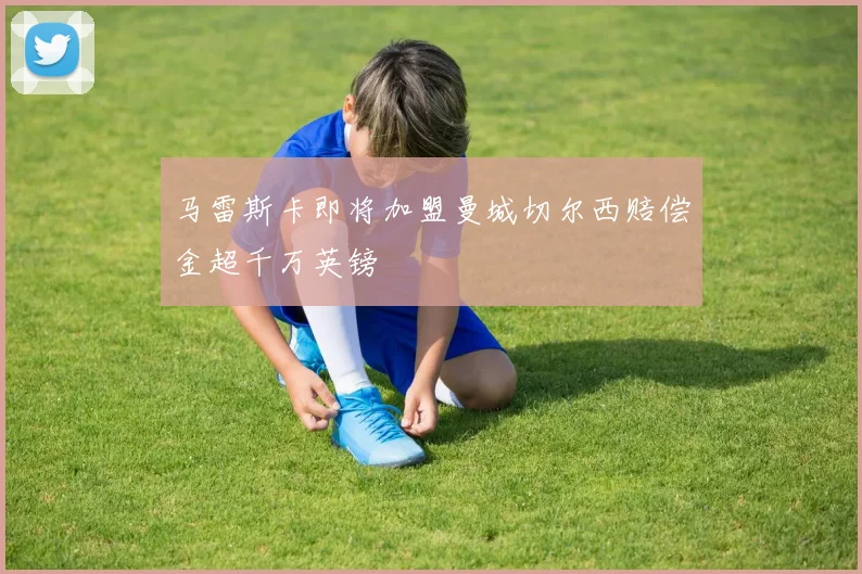 马雷斯卡即将加盟曼城切尔西赔偿金超千万英镑