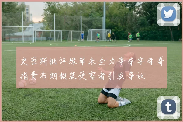 史密斯批评绿军未全力争夺字母哥指责布朗假装受害者引发争议