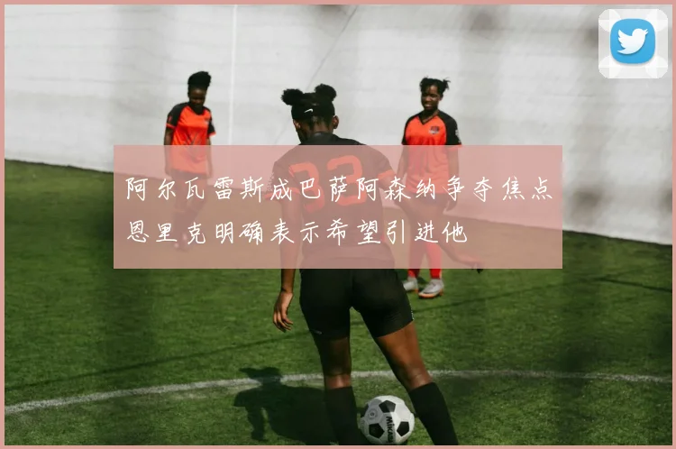 阿尔瓦雷斯成巴萨阿森纳争夺焦点恩里克明确表示希望引进他