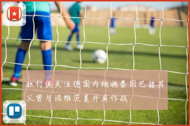 独行侠关注德国内线施泰因巴赫其父曾与诺维茨基并肩作战