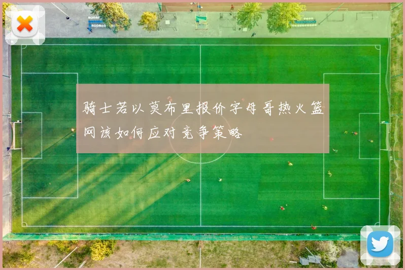 骑士若以莫布里报价字母哥热火篮网该如何应对竞争策略