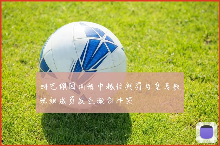 姆巴佩因训练中越位判罚与皇马教练组成员发生激烈冲突